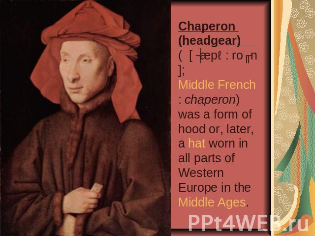 Chaperon (headgear) ( [ ʃæpə: roʊn]; Middle French: chaperon) was a form of hood or, later, a hat worn in all parts of Western Europe in the Middle Ages.