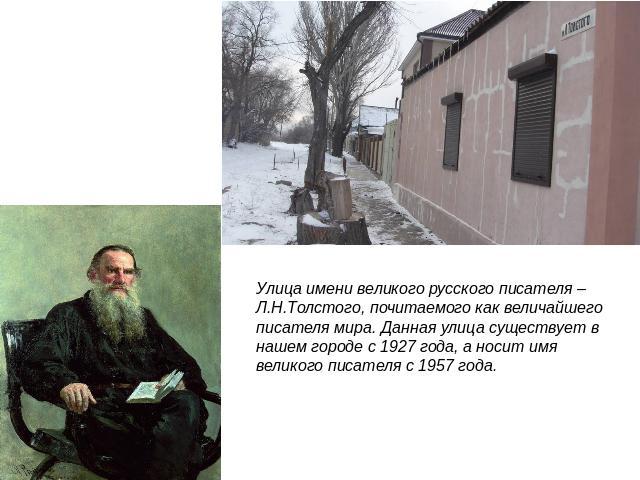 Улица имени великого русского писателя – Л.Н.Толстого, почитаемого как величайшего писателя мира. Данная улица существует в нашем городе с 1927 года, а носит имя великого писателя с 1957 года.