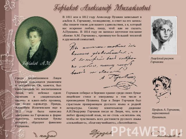 В 1811 или в 1812 году Александр Пушкин записывает в альбом А. Горчакову, по-видимому, в ответ на его запись: «Вы пишете токмо для вашего удовольствия, а я, который вас искренне люблю, пишу, чтоб вам не сказать. А.Пушкин». В 1814 году он написал шут…