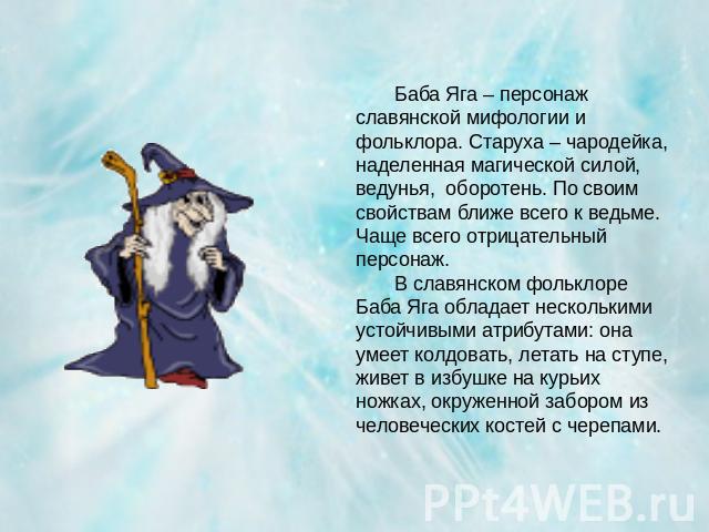 Баба Яга – персонаж славянской мифологии и фольклора. Старуха – чародейка, наделенная магической силой, ведунья, оборотень. По своим свойствам ближе всего к ведьме. Чаще всего отрицательный персонаж. В славянском фольклоре Баба Яга обладает нескольк…