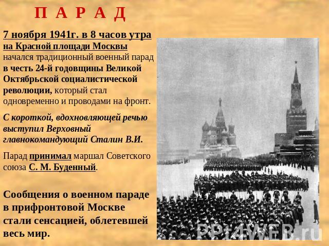 П А Р А Д7 ноября 1941г. в 8 часов утра на Красной площади Москвы начался традиционный военный парад в честь 24-й годовщины Великой Октябрьской социалистической революции, который стал одновременно и проводами на фронт.С короткой, вдохновляющей речь…