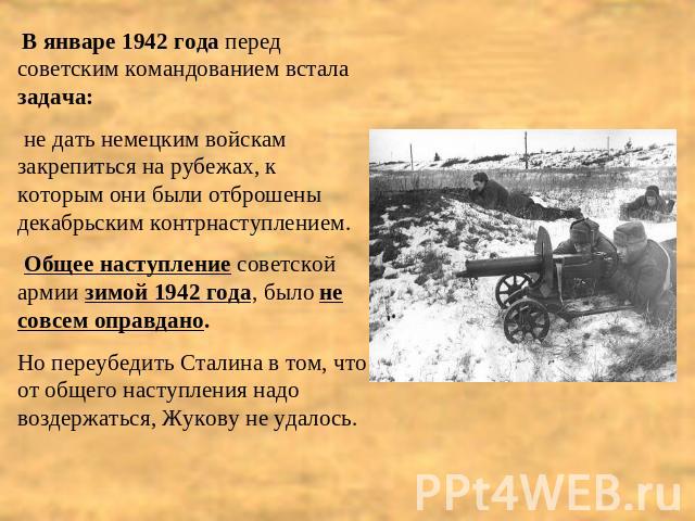 В январе 1942 года перед советским командованием встала задача: не дать немецким войскам закрепиться на рубежах, к которым они были отброшены декабрьским контрнаступлением. Общее наступление советской армии зимой 1942 года, было не совсем оправдано.…