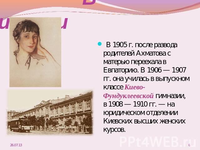 В гиназии В 1905 г. после развода родителей Ахматова с матерью переехала в Евпаторию. В 1906 — 1907 гг. она училась в выпускном классе Киево-Фундуклеевской гимназии, в 1908 — 1910 гг. — на юридическом отделении Киевских высших женских курсов.