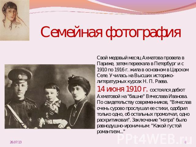 Семейная фотографияСвой медовый месяц Ахматова провела в Париже, затем переехала в Петербург и с 1910 по 1916 г. жила в основном в Царском Селе. Училась на Высших историко- литературных курсах Н. П. Раева. 14 июня 1910 г. состоялся дебют Ахматовой н…