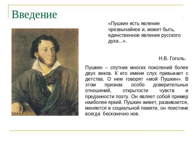 Введение «Пушкин есть явление чрезвычайное и, может быть, единственное явление русского духа...». Н.В. Гоголь. Пушкин – спутник многих поколений более двух веков. К его имени слух привыкает с детства. О нем говорят «мой Пушкин». В этом признак особо…