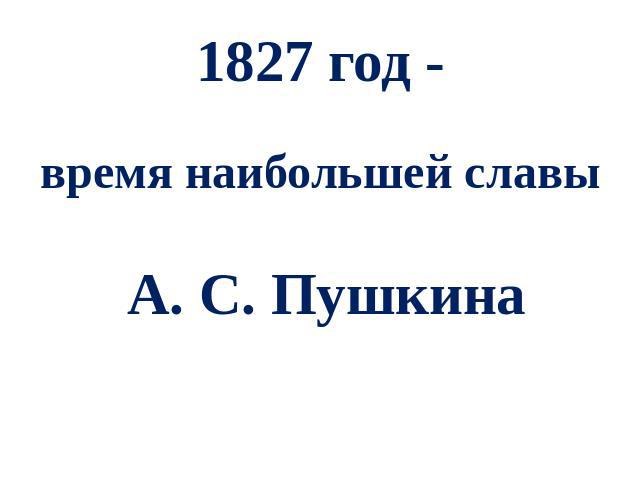 1827 год -время наибольшей славы А. С. Пушкина