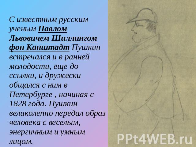 С известным русским ученым Павлом Львовичем Шиллингом фон Канштадт Пушкин встречался и в ранней молодости, еще до ссылки, и дружески общался с ним в Петербурге , начиная с 1828 года. Пушкин великолепно передал образ человека с веселым, энергичным и …