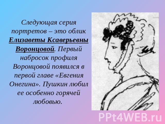 Следующая серия портретов – это облик Елизаветы Ксаверьевны Воронцовой. Первый набросок профиля Воронцовой появился в первой главе «Евгения Онегина». Пушкин любил ее особенно горячей любовью.