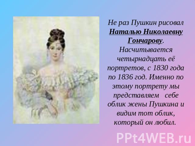 Не раз Пушкин рисовал Наталью Николаевну Гончарову. Насчитывается четырнадцать её портретов, с 1830 года по 1836 год. Именно по этому портрету мы представляем себе облик жены Пушкина и видим тот облик, который он любил.