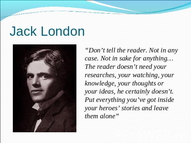 Jack London “Don’t tell the reader. Not in any case. Not in sake for anything…The reader doesn’t need your researches, your watching, your knowledge, your thoughts or your ideas, he certainly doesn’t. Put everything you’ve got inside your heroes’ st…