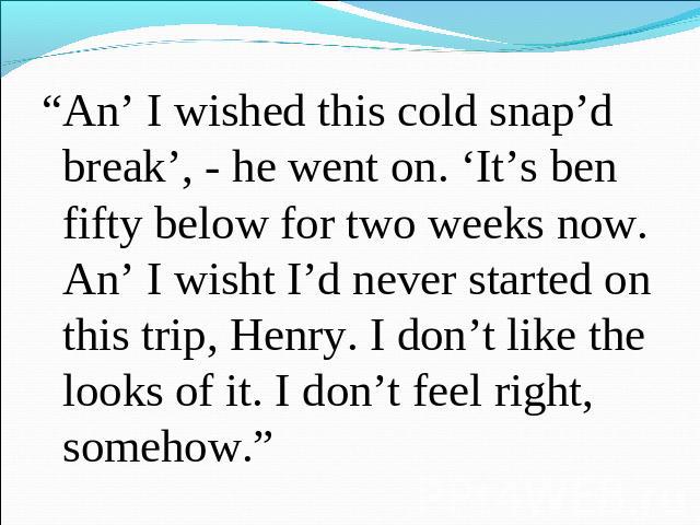 “An’ I wished this cold snap’d break’, - he went on. ‘It’s ben fifty below for two weeks now. An’ I wisht I’d never started on this trip, Henry. I don’t like the looks of it. I don’t feel right, somehow.”