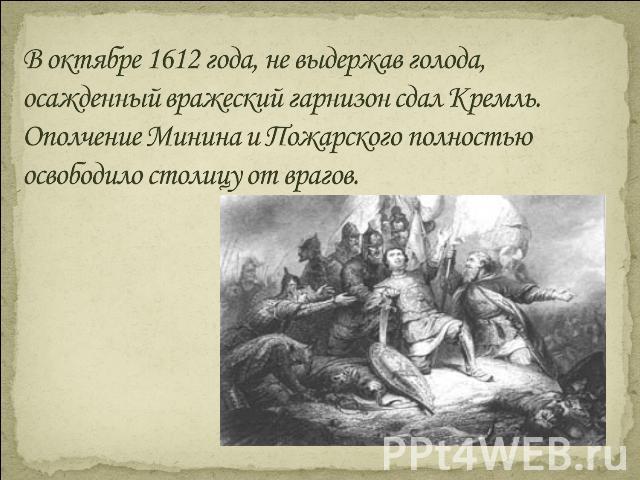 В октябре 1612 года, не выдержав голода, осажденный вражеский гарнизон сдал Кремль. Ополчение Минина и Пожарского полностью освободило столицу от врагов.