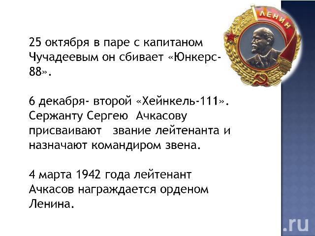 25 октября в паре с капитаном Чучадеевым он сбивает «Юнкерс- 88».6 декабря- второй «Хейнкель-111». Сержанту Сергею Ачкасову присваивают звание лейтенанта и назначают командиром звена.4 марта 1942 года лейтенант Ачкасов награждается орденом Ленина. 