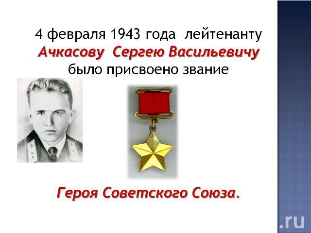 4 февраля 1943 года лейтенанту Ачкасову Сергею Васильевичу было присвоено звание Героя Советского Союза.