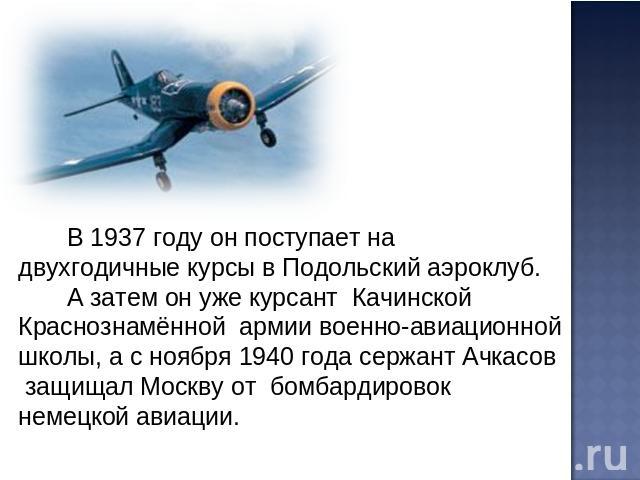 В 1937 году он поступает на двухгодичные курсы в Подольский аэроклуб. А затем он уже курсант Качинской Краснознамённой армии военно-авиационной школы, а с ноября 1940 года сержант Ачкасов защищал Москву от бомбардировок немецкой авиации.