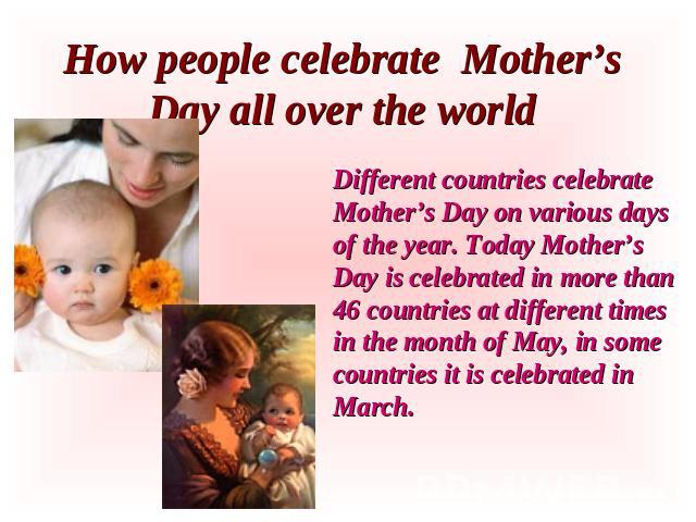 How people celebrate Mother’s Day all over the world Different countries celebrate Mother’s Day on various days of the year. Today Mother’s Day is celebrated in more than 46 countries at different times in the month of May, in some countries it is c…
