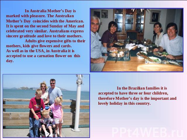 In Australia Mother’s Day is marked with pleasure. The Australian Mother’s Day coincides with the American. It is spent on the second Sunday of May and celebrated very similar. Australians express sincere gratitude and love to their mothers. Adults …