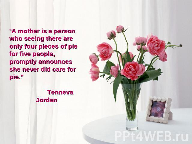“A mother is a person who seeing there are only four pieces of pie for five people, promptly announces she never did care for pie.” Tenneva Jordan