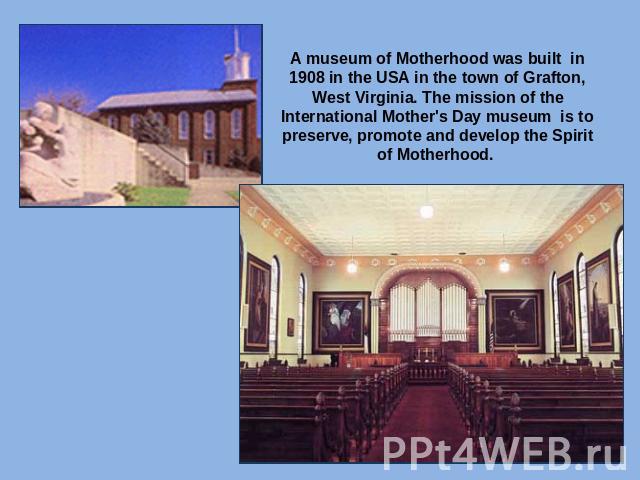 A museum of Motherhood was built in 1908 in the USA in the town of Grafton, West Virginia. The mission of the International Mother's Day museum is to preserve, promote and develop the Spirit of Motherhood.