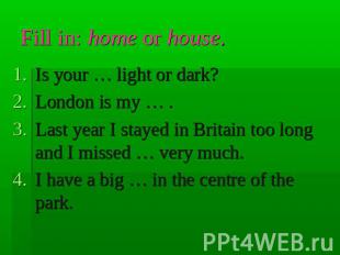 Fill in: home or house. Is your … light or dark?London is my … .Last year I stay