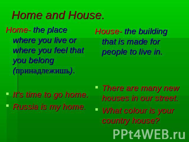 Home and House. Home- the place where you live or where you feel that you belong (принадлежишь).It’s time to go home.Russia is my home.House- the building that is made for people to live in.There are many new houses in our street.What colour is your…