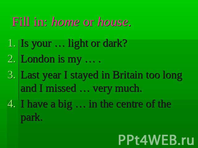 Fill in: home or house. Is your … light or dark?London is my … .Last year I stayed in Britain too long and I missed … very much.I have a big … in the centre of the park.