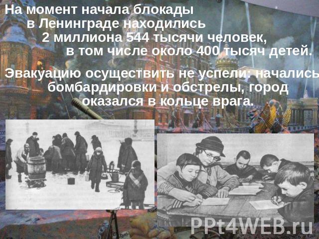 На момент начала блокады в Ленинграде находились 2 миллиона 544 тысячи человек, в том числе около 400 тысяч детей. Эвакуацию осуществить не успели: начались бомбардировки и обстрелы, город оказался в кольце врага.