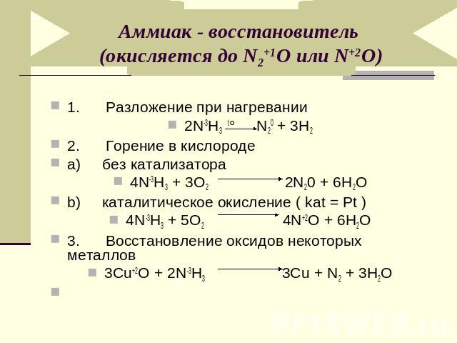 Аммиак - восстановитель (окисляется до N2+1O или N+2O)1. Разложение при нагревании2N-3H3 t° N20 + 3H22. Горение в кислородеa) без катализатора4N-3H3 + 3O2 2N20 + 6Н2Ob) каталитическое окисление ( kat = Pt )4N-3H3 + 5O2 4N+2O + 6Н2O3. Восстановление …
