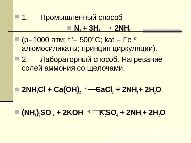 1. Промышленный способN2 + 3H2 2NH3(p=1000 атм; t°= 500°C; kat = Fe +2 алюмосиликаты; принцип циркуляции).2. Лабораторный способ. Нагревание солей аммония со щелочами.2NH4Cl + Ca(OH)2 –t CaCl2 + 2NH3+ 2Н2O(NH4)2SO 4 + 2KOH –t° K2SO4 + 2NH3+ 2Н2O