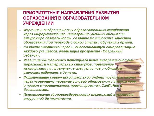 ПРИОРИТЕТНЫЕ НАПРАВЛЕНИЯ РАЗВИТИЯ ОБРАЗОВАНИЯ В ОБРАЗОВАТЕЛЬНОМ УЧРЕЖДЕНИИ Изучение и внедрение новых образовательных стандартов через информатизацию, интеграцию учебных дисциплин, внеурочную деятельность, создание мониторинга качества образования п…