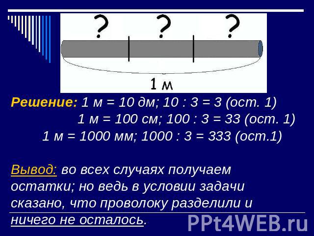 Решение: 1 м = 10 дм; 10 : 3 = 3 (ост. 1) 1 м = 100 см; 100 : 3 = 33 (ост. 1)1 м = 1000 мм; 1000 : 3 = 333 (ост.1)Вывод: во всех случаях получаем остатки; но ведь в условии задачи сказано, что проволоку разделили и ничего не осталось.