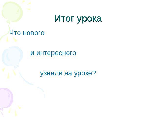 Итог урока Что нового и интересного узнали на уроке?