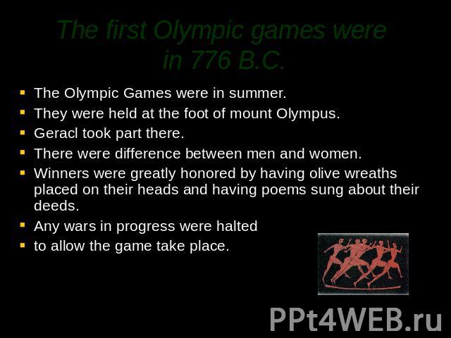 The first Olympic games were in 776 B.C. The Olympic Games were in summer.They were held at the foot of mount Olympus. Geracl took part there.There were difference between men and women.Winners were greatly honored by having olive wreaths placed on …