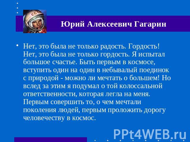 Юрий Алексеевич Гагарин Нет, это была не только радость. Гордость! Нет, это была не только гордость. Я испытал большое счастье. Быть первым в космосе, вступить один на один в небывалый поединок с природой - можно ли мечтать о большем! Но вслед за эт…