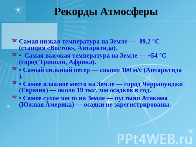 Рекорды Атмосферы Самая низкая температура на Земле — -89,2 °С (станция «Восток», Антарктида).• Самая высокая температура на Земле — +54 °С (город Триполи, Африка).• Самый сильный ветер — свыше 100 м/с (Антарктида).• Самое влажное место на Земле — г…