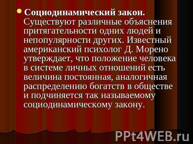 Социодинамический закон. Существуют различные объяснения притягательности одних людей и непопулярности других. Известный американский психолог Д. Морено утверждает, что положение человека в системе личных отношений есть величина постоянная, аналогич…