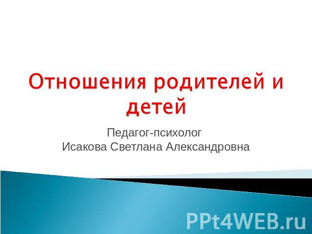 Отношения родителей и детей Педагог-психолог Исакова Светлана Александровна