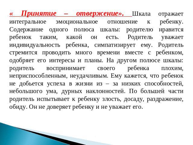 « Принятие – отвержение». Шкала отражает интегральное эмоциональное отношение к ребенку. Содержание одного полюса шкалы: родителю нравится ребенок таким, какой он есть. Родитель уважает индивидуальность ребенка, симпатизирует ему. Родитель стремится…