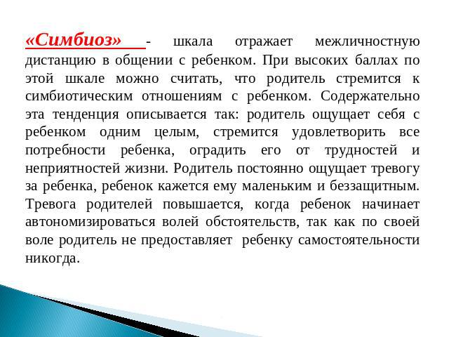 «Симбиоз» - шкала отражает межличностную дистанцию в общении с ребенком. При высоких баллах по этой шкале можно считать, что родитель стремится к симбиотическим отношениям с ребенком. Содержательно эта тенденция описывается так: родитель ощущает себ…