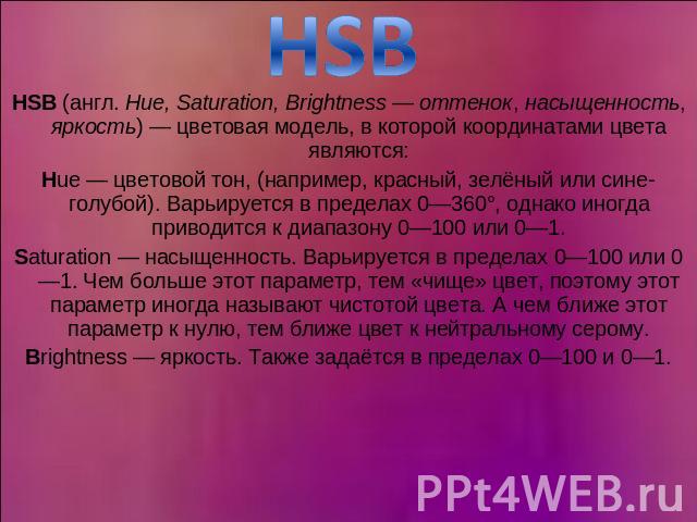 HSB HSB (англ. Hue, Saturation, Brightness — оттенок, насыщенность, яркость) — цветовая модель, в которой координатами цвета являются:Hue — цветовой тон, (например, красный, зелёный или сине-голубой). Варьируется в пределах 0—360°, однако иногда при…