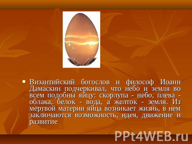 Византийский богослов и философ Иоанн Дамаскин подчеркивал, что небо и земля во всем подобны яйцу: скорлупа - небо, плева - облака, белок - вода, а желток - земля. Из мертвой материи яйца возникает жизнь, в нем заключаются возможность, идея, движени…