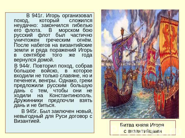 В 941г. Игорь организовал поход, который сложился неудачно: закончился гибелью его флота. В морском бою русский флот был частично уничтожен греческим огнём. После набегов на византийские земли и ряда поражений Игорь в сентябре того же года вернулся …