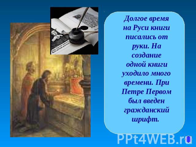 Долгое время на Руси книги писались от руки. На создание одной книги уходило много времени. При Петре Первом был введен гражданский шрифт.