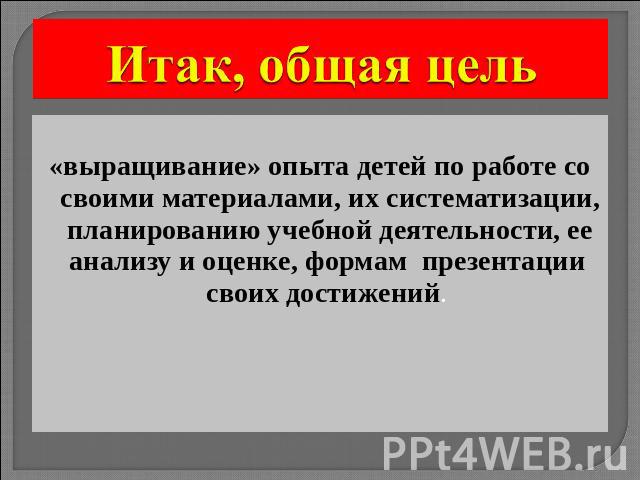 Итак, общая цель «выращивание» опыта детей по работе со своими материалами, их систематизации, планированию учебной деятельности, ее анализу и оценке, формам презентации своих достижений.