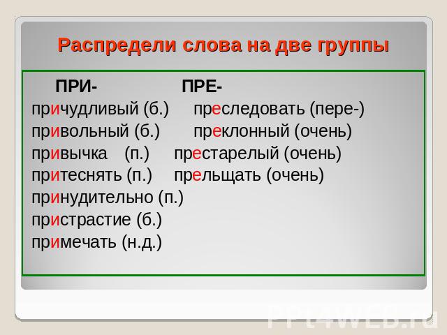 Распредели слова на две группы ПРИ- ПРЕ-причудливый (б.) преследовать (пере-)привольный (б.) преклонный (очень)привычка (п.) престарелый (очень)притеснять (п.) прельщать (очень)принудительно (п.)пристрастие (б.)примечать (н.д.)