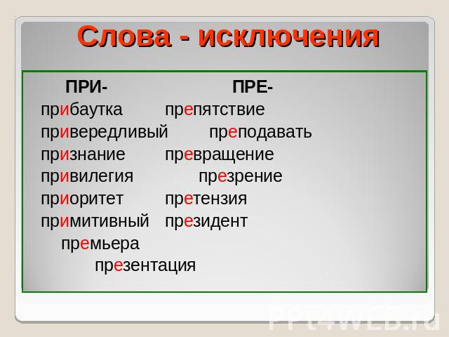 Слова - исключения ПРИ- ПРЕ- прибауткапрепятствие привередливыйпреподавать признаниепревращение привилегия презрение приоритетпретензия примитивныйпрезидентпремьера презентация