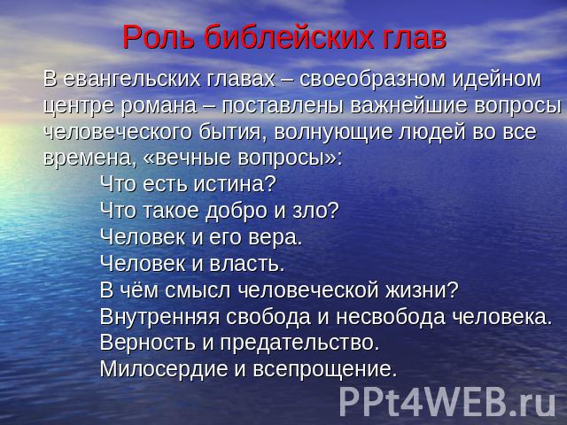 Роль библейских глав В евангельских главах – своеобразном идейном центре романа – поставлены важнейшие вопросы человеческого бытия, волнующие людей во все времена, «вечные вопросы»:Что есть истина?Что такое добро и зло?Человек и его вера.Человек и в…