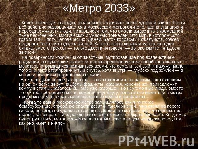 «Метро 2033» Книга повествует о людях, оставшихся «в живых» после ядерной войны. Почти всё действие разворачивается в московском метрополитене, где на станциях и переходах «живут» люди, питающиеся тем, что смогли вырастить в кромешной тьме бесконечн…