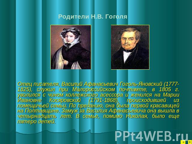 Родители Н.В. Гоголя Отец писателя, Василий Афанасьевич Гоголь-Яновский (1777-1825), служил при Малороссийском почтамте, в 1805 г. уволился с чином коллежского асессора и женился на Марии Ивановне Косяровской (1791-1868), происходившей из помещичьей…