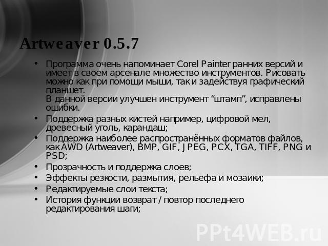 Artweaver 0.5.7 Программа очень напоминает Corel Painter ранних версий и имеет в своем арсенале множество инструментов. Рисовать можно как при помощи мыши, так и задействуя графический планшет.В данной версии улучшен инструмент “штамп”, исправлены о…